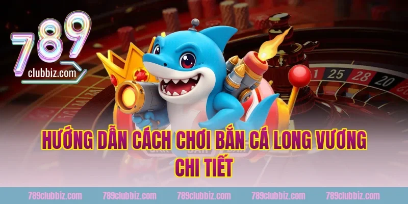 Hướng dẫn cách chơi bắn cá long vương 789Club chi tiết