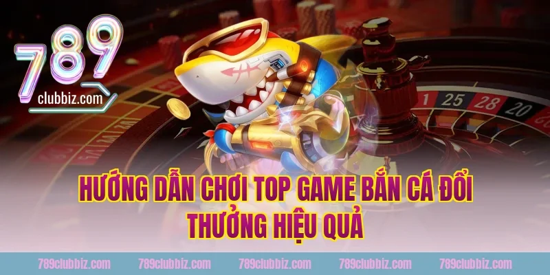 Hướng Dẫn Chơi Top Game Bắn Cá Đổi Thưởng Hiệu Quả Tại 789Club