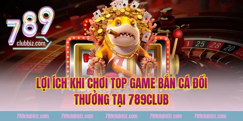 Lợi Ích Khi Chơi Top Game Bắn Cá Đổi Thưởng Tại 789Club
