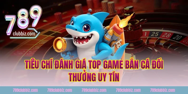 Tiêu Chí Đánh Giá Top Game Bắn Cá Đổi Thưởng Uy Tín